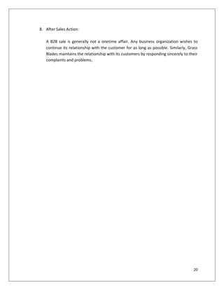 8. After Sales Action:

   A B2B sale is generally not a onetime affair. Any business organization wishes to
   continue its relationship with the customer for as long as possible. Similarly, Grass
   Blades maintains the relationship with its customers by responding sincerely to their
   complaints and problems,




                                                                                     20
 