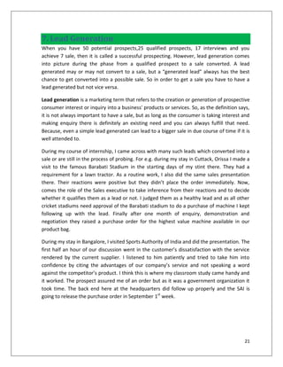 7. Lead Generation
When you have 50 potential prospects,25 qualified prospects, 17 interviews and you
achieve 7 sale, then it is called a successful prospecting. However, lead generation comes
into picture during the phase from a qualified prospect to a sale converted. A lead
generated may or may not convert to a sale, but a “generated lead” always has the best
chance to get converted into a possible sale. So in order to get a sale you have to have a
lead generated but not vice versa.

Lead generation is a marketing term that refers to the creation or generation of prospective
consumer interest or inquiry into a business' products or services. So, as the definition says,
it is not always important to have a sale, but as long as the consumer is taking interest and
making enquiry there is definitely an existing need and you can always fulfill that need.
Because, even a simple lead generated can lead to a bigger sale in due course of time if it is
well attended to.

During my course of internship, I came across with many such leads which converted into a
sale or are still in the process of probing. For e.g. during my stay in Cuttack, Orissa I made a
visit to the famous Barabati Stadium in the starting days of my stint there. They had a
requirement for a lawn tractor. As a routine work, I also did the same sales presentation
there. Their reactions were positive but they didn’t place the order immediately. Now,
comes the role of the Sales executive to take inference from their reactions and to decide
whether it qualifies them as a lead or not. I judged them as a healthy lead and as all other
cricket stadiums need approval of the Barabati stadium to do a purchase of machine I kept
following up with the lead. Finally after one month of enquiry, demonstration and
negotiation they raised a purchase order for the highest value machine available in our
product bag.

During my stay in Bangalore, I visited Sports Authority of India and did the presentation. The
first half an hour of our discussion went in the customer’s dissatisfaction with the service
rendered by the current supplier. I listened to him patiently and tried to take him into
confidence by citing the advantages of our company’s service and not speaking a word
against the competitor’s product. I think this is where my classroom study came handy and
it worked. The prospect assured me of an order but as it was a government organization it
took time. The back end here at the headquarters did follow up properly and the SAI is
going to release the purchase order in September 1st week.




                                                                                             21
 