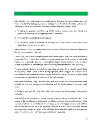 8. Follow Up

After a lead is generated it’s very necessary to do the follow up for successfully converting it
into a sale. For that to happen, we need to keep in touch with the lead at a suitable time
according to his or her convenient time which can be done in 3 different ways:

1) By calling the prospect with the help of the number mentioned on the visiting card
   which is usually collected during the prospect’s interview.

2) By e-mail, if mentioned in the visiting card.

3) By personally visiting if you think the prospect is too interested or the prospect is not
   responding because he is too busy

Some prospects don’t like to get calls directly because of their busy schedule. They rather
like the communication via e-mail.

I have taken care of these things minutely and I made sure to give calls and e-mails not so
frequently. There is a thin line of difference while deciding on the frequency of calls to be
made or not to be made. Because reminding the prospect of your existence in the market is
also equally important. These things get fine tuned by my experience on field gradually.

Personal visits also become a part of the lead follow up when the prospect is usually busy.
In Bangalore, I made 4 visits, at times during night also, after I dropped my catalogue there
just to explain the product technicality to the director of Lal Bagh Botanical gardens which
comes under the agricultural department of the state directly.

One more interesting thing I noticed about the lead follow up is using reference when
available to take the prospect into confidence and the lead conversion becomes much
easier.

In Orissa, I met with Mr. A.N. Dhar, chief horticulturist of Bhubaneswar Development
Authority.

After finishing the presentation, I gave him the reference of Mr. Sutu Ghosh, who is the
curator of Barabati Stadium, Cuttack and one of our esteemed clients in Orissa, while citing
example of where our products are already being used. To my good fortune, both of them
were classmates and Mr. Dhar got a positive feedback from Mr. Ghosh about our product.
He immediately placed an order of Rs 5,00,000. So relationship building is an important
factor in business as they will help you in making more business.


                                                                                             22
 