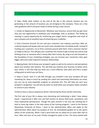 9. Sales Converted

In Sales, finally what matters at the end of the day is the amount revenue you are
generating or the amount of business you are bringing to the company. These are a few
sales guidelines which everyone needs to follow during a sales closure.

1. Create an Opportunity to Reconnect: Whatever your business, ensure that you get more
than just one opportunity to showcase your knowledge, skills or products. This follow-up
meeting is a great opportunity for reinforcing your target client's recognition and recall of
your company and an excellent way of enhancing your credibility.

2. Find a Common Ground: Do not rush your customers into making a purchase. After all,
customer loyalty and repeat sales are much more valuable than immediate profit. Instead of
hustling your customers, try to find a common ground with them. Find a common interest
or hobby to discuss. This will give your customers the chance to get to know you and to stop
thinking of you as someone who's merely after their money. By using trust and character as
the foundation of your marketing strategies, you can increase your conversion rates, gain
bigger sales and create long-term business relationships.

3. Aligning Goals: Get to know your prospect's goals as well as his concerns and perceptions
about your product and industry. This will help you improve your business to better serve
your clients; it will also help you work out a more effective sales pitch and find a unique
selling point on which you can focus.

4. Keep in Touch: Even if a sale falls through, you shouldn't cross your prospect off your
marketing list. Keep in touch by sending him useful and interesting information via email;
you can use an auto-responder program to automate this. This will help you earn your
prospect's recognition. You will also be easier to recall when your prospect needs a product
or service in your industry.

I’d like to share a closure experience which I had during the three months internship.

The first sale of your life is always very interesting and motivating is what I have always
heard. I experienced it after one and half months of serious field work, consistency and
most importantly perseverance. Though the sales amount is not very eye catching but it
lead to many big orders in the later phase of the training program. I went to the famous
Ravenshaw University of Orissa. I went to the administration office and spoke to the
administration office about my purpose of visit. He immediately guided me to the sports
officer of the University. When I had a word with him he asked me to come after half an
hour. After one hour of my wait I finally managed to spoke to him. The story started with
                                                                                          23
 