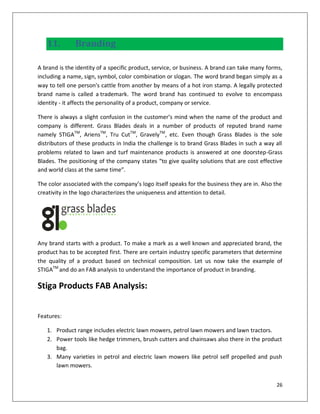 11.        Branding

A brand is the identity of a specific product, service, or business. A brand can take many forms,
including a name, sign, symbol, color combination or slogan. The word brand began simply as a
way to tell one person's cattle from another by means of a hot iron stamp. A legally protected
brand name is called a trademark. The word brand has continued to evolve to encompass
identity - it affects the personality of a product, company or service.

There is always a slight confusion in the customer’s mind when the name of the product and
company is different. Grass Blades deals in a number of products of reputed brand name
namely STIGATM, AriensTM, Tru CutTM, GravelyTM, etc. Even though Grass Blades is the sole
distributors of these products in India the challenge is to brand Grass Blades in such a way all
problems related to lawn and turf maintenance products is answered at one doorstep-Grass
Blades. The positioning of the company states “to give quality solutions that are cost effective
and world class at the same time”.

The color associated with the company’s logo itself speaks for the business they are in. Also the
creativity in the logo characterizes the uniqueness and attention to detail.




Any brand starts with a product. To make a mark as a well known and appreciated brand, the
product has to be accepted first. There are certain industry specific parameters that determine
the quality of a product based on technical composition. Let us now take the example of
STIGATM and do an FAB analysis to understand the importance of product in branding.

Stiga Products FAB Analysis:


Features:

   1. Product range includes electric lawn mowers, petrol lawn mowers and lawn tractors.
   2. Power tools like hedge trimmers, brush cutters and chainsaws also there in the product
      bag.
   3. Many varieties in petrol and electric lawn mowers like petrol self propelled and push
      lawn mowers.


                                                                                              26
 