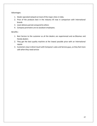 Advantages:

   1. Dealer operated network at most of the major cities in India.
   2. Price of the products best in the industry till now in comparison with International
      brands
   3. Least delivery period compared to others
   4. Company promoters are ex-Jacobsen employees.

Benefits :

   1. Best Service to the customer as all the dealers are experienced and ex-Oleomac and
      Honda dealers
   2. They get the best quality machine at the lowest possible price with an International
      repute
   3. Customers stay in direct touch with Company’s sales and Service guys, so they feel more
      safe when they need service




                                                                                          27
 