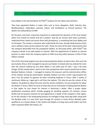 12.         Dealer Management

Grass Blades is the sole distributor of STIGATM products for the Indian Sub-Continent.

They have appointed dealers in major cities such as Pune, Bangalore, Delhi, Calcutta, Goa,
Bhubhaneshwar, Hyderabad, Lucknow, Indore, and Coimbatore as channel partners. The
dealers are sold products on DNP.

On the grass root level, it becomes important to understand the dynamics of the local market
where one intends to market and sell a product. How do we connect with these customers,
understand their needs and service them with promptness, is something that Grass Blades had
to introspect. The answer is someone who understands the area, already doing business there
and is willing to stock up the products for sales. These are some of the basic requirements that
the company demanded from the prospective dealers. As discussed earlier, with STIGA TM the
company intends to do sales based on volumes. With the appointment of dealers as channel
partners in select cities the company aspires to fulfill recurring orders because a Point of Sale
(POS) is created.

Part of the internship program was also to tap prospective dealers at select cities. One such City
was Cuttack, Orissa. And I managed to tap one such dealer in Cuttack who has ordered for more
than the amount ordered by any other dealer in any other part of India. I was a bit lucky
though. All this started when I went to the most prospective client anyone would love to have,
Barabati Stadium, Cuttack. I managed to impress the treasurer and the administration officer
of the stadium during the presentation. Barabati Stadium not only is itself a big prospect but
also it has the power to approve all other Cricketing Stadiums in Orissa. After 3 weeks of
continuous follow up, I again got a call from the stadium. This time he was the curator of the
Stadium. He grilled me about the price and the service conditions. He also enquired me about
the dealers in Orissa. When he came to know that we are interested in finding potential dealers
in that region he also shown his interest in becoming a dealer. After a proper dealer
qualification procedure which includes gauging his spending capacity, his contacts, service
facility and his business interests he was appointed as a dealer of the company in that region.
As he was already in the landscaping business he managed to bag many big orders along with
the Barabati order in a very short span through his contacts in entire Orissa. Barabati order
qualified us as a known player in the market and helped us to bag many small orders too from
other corporate offices like Infosys, etc.




                                                                                               28
 