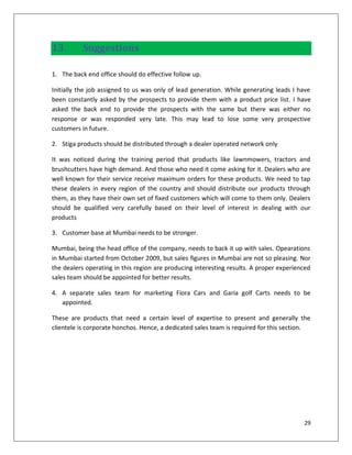 13.        Suggestions

1. The back end office should do effective follow up.

Initially the job assigned to us was only of lead generation. While generating leads I have
been constantly asked by the prospects to provide them with a product price list. I have
asked the back end to provide the prospects with the same but there was either no
response or was responded very late. This may lead to lose some very prospective
customers in future.

2. Stiga products should be distributed through a dealer operated network only

It was noticed during the training period that products like lawnmowers, tractors and
brushcutters have high demand. And those who need it come asking for it. Dealers who are
well known for their service receive maximum orders for these products. We need to tap
these dealers in every region of the country and should distribute our products through
them, as they have their own set of fixed customers which will come to them only. Dealers
should be qualified very carefully based on their level of interest in dealing with our
products

3. Customer base at Mumbai needs to be stronger.

Mumbai, being the head office of the company, needs to back it up with sales. Opearations
in Mumbai started from October 2009, but sales figures in Mumbai are not so pleasing. Nor
the dealers operating in this region are producing interesting results. A proper experienced
sales team should be appointed for better results.

4. A separate sales team for marketing Fiora Cars and Garia golf Carts needs to be
   appointed.

These are products that need a certain level of expertise to present and generally the
clientele is corporate honchos. Hence, a dedicated sales team is required for this section.




                                                                                         29
 