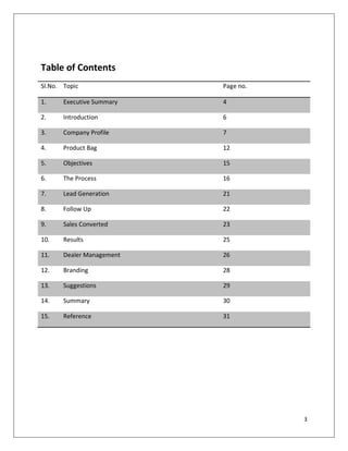 Table of Contents
Sl.No. Topic               Page no.

1.     Executive Summary   4

2.     Introduction        6

3.     Company Profile     7

4.     Product Bag         12

5.     Objectives          15

6.     The Process         16

7.     Lead Generation     21

8.     Follow Up           22

9.     Sales Converted     23

10.    Results             25

11.    Dealer Management   26

12.    Branding            28

13.    Suggestions         29

14.    Summary             30

15.    Reference           31




                                      3
 