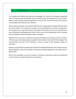 14.         Summary

This company and industry was new to my knowledge. The industry is still largely unorganized
and it is companies like Grass Blades who are trying to bring some organized structure in place.
When a certain industry becomes organized it is easy for the consumer, because now someone
is accountable and cannot just sell and leave. ‘

Being a Startup company, I was involved right from the strategy phase to implementation phase
for many activities. This experience has given me new perspective on business management.
The company has an open door policy and nowhere during the course of my internship did I
have a feeling of not belonging there rather I felt as a part of that organization and it increased
my zeal and determination to perform better and deliver.

Majority of the consumers of turf/lawn maintenance equipments and power tools are unaware
of the presence of branded products available in the market at rates which fit their budget. This
communication was one of the objectives I tried to convey to the prospects during my
internship.

Similarly, the generation of leads which formed a formidable database for the company was my
primary objective. Also, I was involved in the process of dealer tapping for some major cities in
Maharashtra.

Sales is not everybody’s cup of tea. However, if someone is passionate, patient and dedicated
to it then there is no limit to which one can elevate to.




                                                                                                30
 