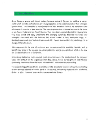 2. Introduction

Grass Blades, a young and vibrant Indian Company, primarily focuses on building a market
outfit which provides turf solutions on value proposition to its customers rather than selling on
specifications. The company is headquartered in Navi Mumbai and has its warehouse and
primary service centre in Navi Mumbai. The company came into existence because of the vision
of Mr. Nawaf Parkar and Mr. Piyush Sharma. They have been associated with this industry for a
very long period and aptly understand the changing dynamics, technical knowhow and
strategies associated with the industry. Mr. Nawaf Parkar (B.Tech. Aerospace Engg., IIT
Bombay) spearheads the Technical team while Mr. Piyush Sharma (B.E. Electrical Engg.) is in
charge of the Sales team.

 My assignment in the role of an intern was to understand the available clientele, and to
identify new ones. In the process, my primary objective was to generate leads which in the long
run can be converted in to customers.

Since Grass Blades is a multi-product, multi-brand company, the positioning of the company
was a little difficult for the target customers to perceive. Hence our assignment also included
generating awareness about the brand “Grass Blades” and the varied product bag.

The sales strategy of Grass Blades is constituted into- Direct and Channel selling. Channel selling
is done through dealers in various parts of the country. One of my objectives was to identify
dealers in select cities and towns and to manage existing dealers.




                                                                                                 6
 