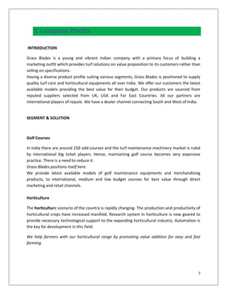 3. Company Profile

INTRODUCTION

Grass Blades is a young and vibrant Indian company with a primary focus of building a
marketing outfit which provides turf solutions on value proposition to its customers rather than
selling on specifications.
Having a diverse product profile suiting various segments, Grass Blades is positioned to supply
quality turf care and horticultural equipments all over India. We offer our customers the latest
available models providing the best value for their budget. Our products are sourced from
reputed suppliers selected from UK, USA and Far East Countries. All our partners are
international players of repute. We have a dealer channel connecting South and West of India.


SEGMENT & SOLUTION



Golf Courses

In India there are around 250 odd courses and the turf maintenance machinery market is ruled
by international big ticket players. Hence, maintaining golf course becomes very expensive
practice. There is a need to reduce it.
Grass Blades positions itself here.
We provide latest available models of golf maintenance equipments and merchandising
products, to international, medium and low budget courses for best value through direct
marketing and retail channels.

Horticulture

The horticulture scenario of the country is rapidly changing. The production and productivity of
horticultural crops have increased manifold. Research system in horticulture is now geared to
provide necessary technological support to the expanding horticultural industry. Automation is
the key for development in this field.

We help farmers with our horticultural range by promoting value addition for easy and fast
farming.




                                                                                              7
 