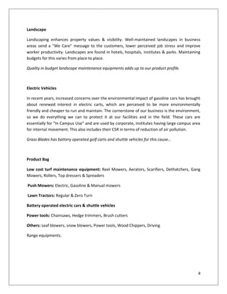 Landscape

Landscaping enhances property values & visibility. Well-maintained landscapes in business
areas send a "We Care" message to the customers, lower perceived job stress and improve
worker productivity. Landscapes are found in hotels, hospitals, institutes & parks. Maintaining
budgets for this varies from place to place.

Quality in budget landscape maintenance equipments adds up to our product profile.



Electric Vehicles

In recent years, increased concerns over the environmental impact of gasoline cars has brought
about renewed interest in electric carts, which are perceived to be more environmentally
friendly and cheaper to run and maintain. The cornerstone of our business is the environment,
so we do everything we can to protect it at our facilities and in the field. These cars are
essentially for “In Campus Use” and are used by corporate, institutes having large campus area
for internal movement. This also includes their CSR in terms of reduction of air pollution.

Grass Blades has battery operated golf carts and shuttle vehicles for this cause…



Product Bag

Low cost turf maintenance equipment: Reel Mowers, Aerators, Scarifiers, Dethatchers, Gang
Mowers, Rollers, Top dressers & Spreaders

Push Mowers: Electric, Gasoline & Manual mowers

Lawn Tractors: Regular & Zero Turn

Battery operated electric cars & shuttle vehicles

Power tools: Chainsaws, Hedge trimmers, Brush cutters

Others: Leaf blowers, snow blowers, Power tools, Wood Chippers, Driving

Range equipments.




                                                                                             8
 