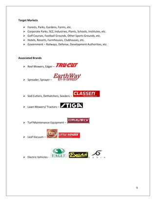 Target Markets

      Forests, Parks, Gardens, Farms, etc.
      Corporate Parks, SEZ, Industries, Plants, Schools, Institutes, etc.
      Golf Courses, Football Grounds, Other Sports Grounds, etc.
      Hotels, Resorts, Farmhouses, Clubhouses, etc.
      Government – Railways, Defense, Development Authorities, etc.



Associated Brands

    Reel Mowers, Edger –



    Spreader, Sprayer –




    Sod Cutters, Dethatchers, Seeders –


    Lawn Mowers/ Tractors –




    Turf Maintenance Equipment –



    Leaf Vacuum –




    Electric Vehicles -




                                                                             9
 