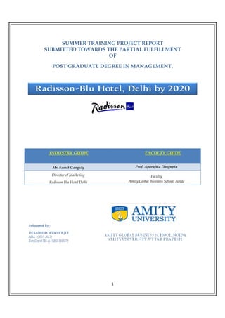 SUMMER TRAINING PROJECT REPORT
SUBMITTED TOWARDS THE PARTIAL FULFILLMENT
                   OF

  POST GRADUATE DEGREE IN MANAGEMENT.




 INDUSTRY GUIDE                           FACULTY GUIDE


   Mr. Samit Ganguly                Prof. Aparajita Dasgupta

  Director of Marketing                      Faculty
 Radisson Blu Hotel Delhi       Amity Global Business School, Noida




                            1
 