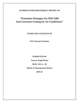 SUMMER INTERNSHIP PROJECT REPORT ON



   “Promotion Strategies For FINCARE
Anti-Corrosion Coating for Air Conditioner”




          UNDER THE GUIDANCE OF



            Prof. Poonam Chouhan




               SUBMITTED BY

             Tanveer Singh Rainu

               ROLL NO: A - 40

         Master of Management Studies

                   2010-12
 