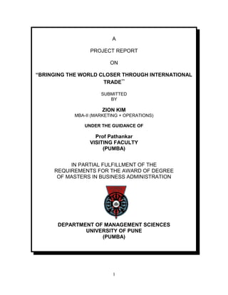A

                 PROJECT REPORT

                        ON

“BRINGING THE WORLD CLOSER THROUGH INTERNATIONAL
                     TRADE”

                     SUBMITTED
                        BY

                     ZION KIM
           MBA-II (MARKETING + OPERATIONS)

               UNDER THE GUIDANCE OF

                   Prof Pathankar
                 VISITING FACULTY
                      (PUMBA)


          IN PARTIAL FULFILLMENT OF THE
     REQUIREMENTS FOR THE AWARD OF DEGREE
      OF MASTERS IN BUSINESS ADMINISTRATION




      DEPARTMENT OF MANAGEMENT SCIENCES
              UNIVERSITY OF PUNE
                   (PUMBA)




                          1
 