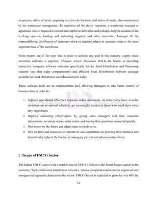12
in process, safety of stock, acquiring statistics by location, and safety of stock, also maneuvered
by the warehouse management. To supervise all the above functions, a warehouse manager is
appointed, who is required to record and supervise deliveries and pickups, keep an account of the
tracking systems, loading and unloading supplies and other materials. Amongst all the
responsibilities, distribution of necessary stock to required places at accurate times is the most
important task of the warehouse.
Some experts are of the view that in order to achieve any goal in this industry, supply chain
execution software is required. Mulvany Attard Associates (MAA), the leader in providing
interactive computer software solutions specifically for the Food Distribution and Processing
industry says that today comprehensive and efficient Food Distribution Software package
available to Food Distributors and Manufacturers today.
These software tools are an empowerment tool, allowing managers to take better control of
business data in order to:-
1. Improve operational efficiency (process orders accurately, on time, every time; re-order
inventory on an optimal schedule; get meaningful reports to those who need them when
they need them).
2. Improve marketing effectiveness by giving sales managers real time customer
information, inventory status, order status, and having their questions answered quickly.
3. Plan better for the future and adapt faster as needs arise.
4. Free up time and resources so executives can concentrate on growing their business and
dramatically reduces the burden of managing clerical and administrative detail.
2.1Scope of FMCG Sector
The Indian FMCG sector with a market size of US$13.1 billion is the fourth largest sector in the
economy. Well-established distribution networks, intense competition between the organized and
unorganized segments characterize the sector. FMCG Sector is expected to grow by over 60% by
 