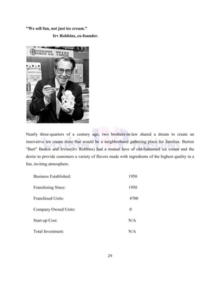 29
"We sell fun, not just ice cream."
Irv Robbins, co-founder.
Nearly three-quarters of a century ago, two brothers-in-law shared a dream to create an
innovative ice cream store that would be a neighborhood gathering place for families. Burton
"Burt" Baskin and Irvine(Irv Robbins) had a mutual love of old-fashioned ice cream and the
desire to provide customers a variety of flavors made with ingredients of the highest quality in a
fun, inviting atmosphere.
Business Established:
Franchising Since:
Franchised Units:
Company Owned Units:
Start-up Cost:
Total Investment:
1950
1950
4700
0
N/A
N/A
 