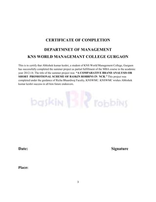 3
CERTIFICATE OF COMPLETION
DEPARTMNET OF MANAGEMENT
KNS WORLD MANAGEMANT COLLEGE GURGAON
This is to certify that Abhishek kumar keshri, a student of KNS World Management College, Gurgaon
has successfully completed the summer project as partial fulfillment of the MBA course in the academic
year 2012-14. The title of the summer project was “A COMPARATIVE BRAND ANALYSIS OR
SHORT PROMOTIONAL SCHEME OF BASKIN ROBBINS IN NCR.” This project was
completed under the guidance of Richa Bhaardwaj Faculty, KNSWMC. KNSWMC wishes Abhishek
kumar keshri success in all him future endeavors.
Date: Signature
Place:
 