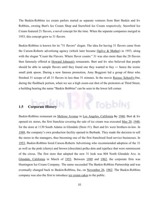 35
The Baskin-Robbins ice cream parlors started as separate ventures from Burt Baskin and Irv
Robbins, owning Burt's Ice Cream Shop and Snowbird Ice Cream respectively. Snowbird Ice
Cream featured 21 flavors, a novel concept for the time. When the separate companies merged in
1953, this concept grew to 31 flavors.
Baskin-Robbins is known for its "31 flavors" slogan. The idea for having 31 flavors came from
the Carson-Roberts advertising agency (which later became Ogilvy & Mather) in 1953, along
with the slogan "Count the Flavors. Where flavor counts." 31 was also more than the 28 flavors
then famously offered at Howard Johnson's restaurants. Burt and Irv also believed that people
should be able to sample flavors until they found one they wanted to buy ― hence the iconic
small pink spoon. During a now famous promotion, Amy Boggioni led a group of three who
finished 31 scoops of all 31 flavors in less than 31 minutes. In the movie Recess: School's Out,
during the flashback portion, when we see a high zoom-out shot of the protestors at Third Street,
a building bearing the name "Baskin Bobbins" can be seen in the lower left corner.
1.5 Corporate History
Baskin-Robbins restaurant on Melrose Avenue in Los Angeles, California by 1948, Burt & Irv
opened six stores, the first franchise covering the sale of ice cream was executed May 20, 1948,
for the store at 1130 South Adams in Glendale (Store #1). Burt and Irv were brothers-in-law. In
1949, the company‘s own production facility opened in Burbank. They made the decision to sell
the stores to the managers, thus becoming one of the first franchised food service businesses. In
1953, Baskin-Robbins hired Carson-Roberts Advertising who recommended adoption of the 31
as well as the pink (cherry) and brown (chocolate) polka dots and typeface that were reminiscent
of the circus. The first store that adopted the new 31 look was 804 North Glendale Ave. in
Glendale, California in March of 1953. Between 1949 and 1962, the corporate firm was
Huntington Ice Cream Company. The name succeeded The Baskin-Robbins Partnership and was
eventually changed back to Baskin-Robbins, Inc. on November 26, 1962. The Baskin-Robbins
company was also the first to introduce ice cream cakes to the public.
 