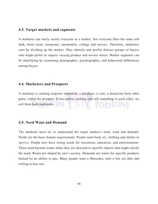 44
4.3. Target markets and segments
A marketer can rarely satisfy everyone in a market. Not everyone likes the same soft
dink, hotel room, restaurant, automobile, college and movies. Therefore, marketers
start by dividing up the market. They identify and profile distinct groups of buyers
who might prefer or require varying product and service mixes. Market segments can
be identifying by examining demographic, psychographic, and behavioral differences
among buyers.
4.4. Marketers and Prospects
A marketer is seeking response (attention, a purchase, a vote, a donation) from other
party, called the prospect. If two parties seeking tom sell something to each other, we
call them both marketers.
4.5. Need Want and Demand
The marketer must try to understand the target market‘s need, want and demand.
Needs are the basic human requirements. People need food, air, clothing and shelter to
survive. People also have strong needs for recreation, education, and entertainment.
These need become wants when they are directed to specific objects that might satisfy
the need. Wants are shaped by one‘s society. Demands are wants for specific products
backed by an ability to pay. Many people want a Mercedes; only a few are able and
willing to buy one.
 