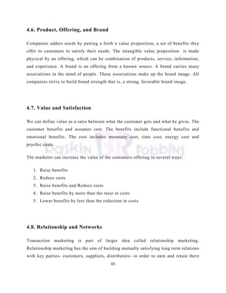 45
4.6. Product, Offering, and Brand
Companies adders needs by putting a forth a value preposition, a set of benefits they
offer to customers to satisfy their needs. The intangible value preposition is made
physical by an offering, which can be combination of products, service, information,
and experience. A brand is an offering from a known source. A brand carries many
associations in the mind of people. These associations make up the brand image. All
companies strive to build brand strength that is, a strong, favorable brand image.
4.7. Value and Satisfaction
We can define value as a ratio between what the customer gets and what he gives. The
customer benefits and assumes cost. The benefits include functional benefits and
emotional benefits. The cost includes monetary cost, time cost, energy cost and
psychic costs.
The marketer can increase the value of the customers offering in several ways:
1. Raise benefits
2. Reduce costs
3. Raise benefits and Reduce costs
4. Raise benefits by more than the raise in costs
5. Lower benefits by less than the reduction in costs
4.8. Relationship and Networks
Transaction marketing is part of larger idea called relationship marketing.
Relationship marketing has the aim of building mutually satisfying long term relations
with key parties- customers, suppliers, distributors- in order to earn and retain there
 