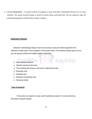 52
3. CAUSAL RESEARCH: - A causal research investigates is cause and effect relationship between two or more
variables. The causal research design is based on reason along well-tested line. We use inductive logic for
confirming hypothesis with the help of future evidence.
RESEARCH DESIGN
Research methodology/ Design mean the procedure used and method applied for the
collection of data used in the completion of the project report. The research design spell out how
you are going to achieve the stated research objectives.
Data collection Method
Specific research instrument.
The sampling plan that you will use for collecting the data.
Sampling units
Sampling size
Selection of sampling units
Sampling media
Type of research
I have done my research survey under Exploratory research. It is also termed as
formulative research studies.
 