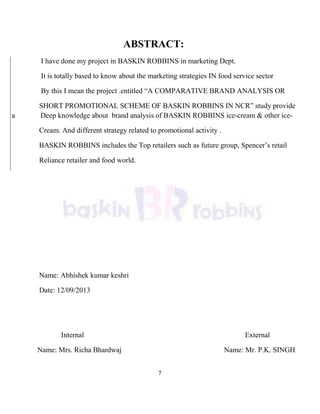 7
ABSTRACT:
I have done my project in BASKIN ROBBINS in marketing Dept.
It is totally based to know about the marketing strategies IN food service sector
By this I mean the project .entitled ―A COMPARATIVE BRAND ANALYSIS OR
SHORT PROMOTIONAL SCHEME OF BASKIN ROBBINS IN NCR‖ study provide
a Deep knowledge about brand analysis of BASKIN ROBBINS ice-cream & other ice-
Cream. And different strategy related to promotional activity .
BASKIN ROBBINS includes the Top retailers such as future group, Spencer‘s retail
Reliance retailer and food world.
Name: Abhishek kumar keshri
Date: 12/09/2013
Internal External
Name: Mrs. Richa Bhardwaj Name: Mr. P.K. SINGH
 