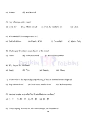 74
(a). Branded (b). Non Branded
(3). How often you eat ice cream?
(a). Every day (b). 2-5 times a week (c). When the weather is hot (d). Other
(4). Which Brand Ice cream you most like?
(a). Baskin Robbins (b). Kwality Walls (c). Cream Bell (d). Mother Dairy
(5). What is your favorite ice cream flavors in this brand?
(a). Vanilla (b). Honey nut crunch (c). Chocolate (d) Others
(6). Why do you like this Brand?
(a). Quality (b). Price (c). Quantity (d). Others
(7). What would be the impact of your purchasing, if Baskin Robbins increase its price?
(a). Stay with the brand (b). Switch over another brand (c). By less quantity.
(8). Increase in price up to what % will not affect your purchase?
(a). 5 – 10 (b). 10 – 15 (c). 15 – 20 (d). 20 – 25
(9). If the company increases the price what changes you like to have?
 