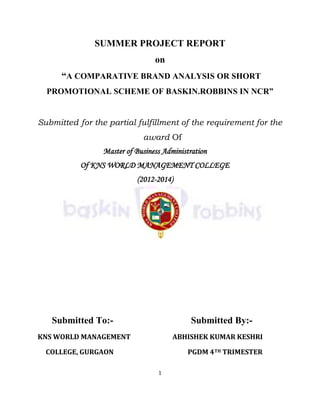 1
SUMMER PROJECT REPORT
on
“A COMPARATIVE BRAND ANALYSIS OR SHORT
PROMOTIONAL SCHEME OF BASKIN.ROBBINS IN NCR”
Submitted for the partial fulfillment of the requirement for the
award Of
Master of Business Administration
Of KNS WORLD MANAGEMENT COLLEGE
(2012-2014)
Submitted To:- Submitted By:-
KNS WORLD MANAGEMENT ABHISHEK KUMAR KESHRI
COLLEGE, GURGAON PGDM 4TH TRIMESTER
 