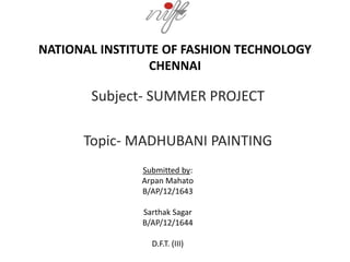 NATIONAL INSTITUTE OF FASHION TECHNOLOGY
CHENNAI
Subject- SUMMER PROJECT
Topic- MADHUBANI PAINTING
Submitted by:
Arpan Mahato
B/AP/12/1643
Sarthak Sagar
B/AP/12/1644
D.F.T. (III)
 