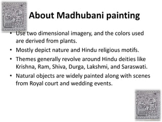 About Madhubani painting
• Use two dimensional imagery, and the colors used
are derived from plants.
• Mostly depict natur...