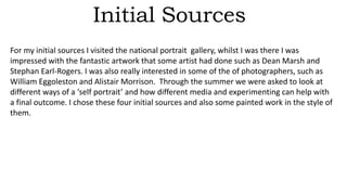 Initial Sources
For my initial sources I visited the national portrait gallery, whilst I was there I was
impressed with the fantastic artwork that some artist had done such as Dean Marsh and
Stephan Earl-Rogers. I was also really interested in some of the of photographers, such as
William Eggoleston and Alistair Morrison. Through the summer we were asked to look at
different ways of a ‘self portrait’ and how different media and experimenting can help with
a final outcome. I chose these four initial sources and also some painted work in the style of
them.
 