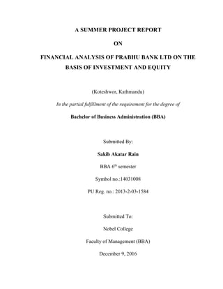 A SUMMER PROJECT REPORT
ON
FINANCIAL ANALYSIS OF PRABHU BANK LTD ON THE
BASIS OF INVESTMENT AND EQUITY
(Koteshwor, Kathmandu)
In the partial fulfillment of the requirement for the degree of
Bachelor of Business Administration (BBA)
Submitted By:
Sakib Akatar Rain
BBA 6th
semester
Symbol no.:14031008
PU Reg. no.: 2013-2-03-1584
Submitted To:
Nobel College
Faculty of Management (BBA)
December 9, 2016
 