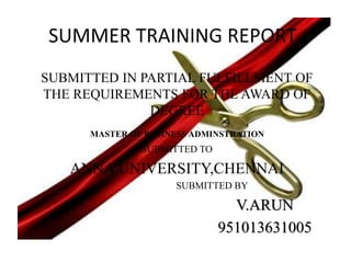 SUMMER TRAINING REPORT 
SUBMITTED IN PARTIAL FULFILLMENT OF 
THE REQUIREMENTS FOR THE AWARD OF 
DEGREE 
MASTER OF BUSINESS ADMINSTRATION 
SUBMITTED TO 
ANNA UNIVERSITY,CHENNAI 
SUBMITTED BY 
V.ARUN 
951013631005 
 