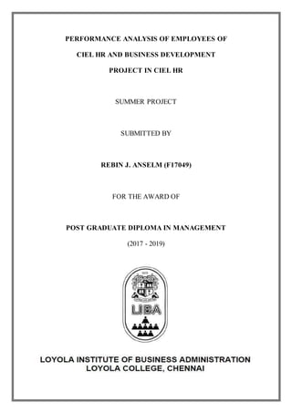 i
PERFORMANCE ANALYSIS OF EMPLOYEES OF
CIEL HR AND BUSINESS DEVELOPMENT
PROJECT IN CIEL HR
SUMMER PROJECT
SUBMITTED BY
REBIN J. ANSELM (F17049)
FOR THE AWARD OF
POST GRADUATE DIPLOMA IN MANAGEMENT
(2017 - 2019)
 