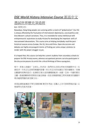 10
DSE World History Intensive Course 新高中文
憑試世界歷史深造班
Aim 教學目的:
Nowadays, Hong Kong people are surviving within a realm of “globalization”. Our life
is always affected by the fluctuation of international diplomacies, social politics and
Sino-Western cultural variations. Thus, it is inevitable for every intellectual with
entrepreneurial aspirations to study History for developing the important skills of
macroviewed observations. This course aims at helping everybody read the past
historical sources across Europe, the US, Asia and China. Open discussions and
debates are highly encouraged in terms of finding out some unique solutions to
render with the power-struggle issues.
It is hoped that, this course can help the current students from secondary schools to
prepare for DSE History exams, whereas occupational persons can also participate in
the discussion process to enrich the critical thinkings of these youngsters.
現今，香港人身處於「全球化」的洪流，我們的生活很自然地受到國際外交、社
會政爭、中西文化差異等變遷所影響，所以有志向的知識份子需多讀歷史，培養
宏觀審時度勢的技巧。此課程引領大家研讀橫跨歐洲、美國、亞洲、中國的歷史
文獻，透過鼓勵參與者開放討論及辯論，而從各類國與國之間利害衝突的議題中
尋求處理問題的新見解方向。
希望此課程能幫助中學生預備 DSE 歷史科考試，在職人士亦可參與學術討論，以
增進學生的批判思維。
 