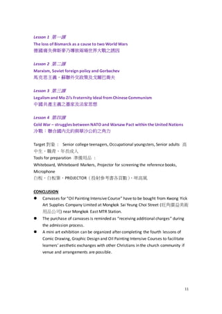 11
Lesson 1 第一課
The loss of Bismarck as a cause to two World Wars
德國痛失俾斯麥乃導致兩場世界大戰之誘因
Lesson 2 第二課
Marxism, Soviet foreign policy and Gorbachev
馬克思主義、蘇聯外交政策及戈爾巴喬夫
Lesson 3 第三課
Legalism and Mo Zi’s Fraternity Ideal from Chinese Communism
中國共產主義之墨家及法家思想
Lesson 4 第四課
Cold War – struggles between NATO and Warsaw Pact within the United Nations
冷戰：聯合國內北約與華沙公約之角力
Target 對象 : Senior college teenagers, Occupational youngsters, Senior adults 高
中生、職青、年長成人
Tools for preparation 準備用品 :
Whiteboard, Whiteboard Markers, Projector for screening the reference books,
Microphone
白板、白板筆、PROJECTOR（投射參考書各頁數）、咪高風
CONCLUSION
 Canvases for “Oil Painting Intensive Course” have to be bought from Kwong Yick
Art Supplies Company Limited at Mongkok Sai Yeung Choi Street (旺角廣益美術
用品公司) near Mongkok East MTR Station.
 The purchase of canvases is reminded as “receiving additional charges” during
the admission process.
 A mini art exhibition can be organized after completing the fourth lessons of
Comic Drawing, Graphic Design and Oil Painting Intensive Courses to facilitate
learners’ aesthetic exchanges with other Christians in the church community if
venue and arrangements are possible.
 