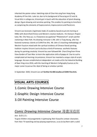 2
inherited the poster-colour sketching style of Chan Hoi-ying from Hong Kong
Academy of Fine Arts. Later on, due to his background of focusing on CE and AL
Visual Arts in college era, Vincent got in touch with the education of plant-drawing,
design, figure-drawing and narrative painting. This enables his painting to transform
as comprising the elements of Expressionism, Impressionism and Plasticism.
Vincent Lee received a legitimate mode of academy-based visual arts training at
HKBU with diversified Chinese and Western creative mediums. His Honours-Project
tutor, Ms. Cho Yeou-jui, is a Taiwanese occupational “Photorealism” acrylic painter
stationing in New York. His drawing instructor is Mr. John Li Tung-keung, who has
fostered numerous talents at CUHK Fine Arts. Mr. John Li’s teaching methodology of
Western Fauvism mixed with the spiritual vividness of Chinese literati painting
tradition inspires Vincent Lee to disclose a kind of humorous aesthetic features
during his painting creativity. Vincent has ever followed Mr. Chan Ching from Prime
View Garden of Tuen Mun to learn the application skills of poppy oil. Due to such a
complicated art-learning circumstance, Vincent has invented a unique style of acrylic
language. He even established an independent art studio at On Fat Industrial Building
of Kwai Hing since 2016, with the teaching of Western Calligraphy Courses as his
major career to pursue the ideal of being an amateur painter.
In September 2020, Vincent Lee will further his MA studies at CUHK Fine Arts.
VISUAL ARTS COURSES
1.Comic Drawing Intensive Course
2.Graphic Design Intensive Course
3.Oil Painting Intensive Course
Comic Drawing Intensive Course 漫畫深造班
Aim 教學目的:
To give children encouragements in portraying their favourite cartoon characters
from their TV-watching and toy-playing experiences, so as to lay them with a solid
 