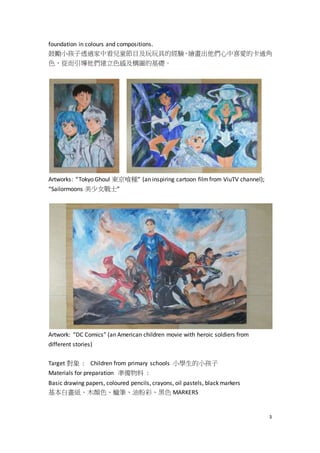 3
foundation in colours and compositions.
鼓勵小孩子透過家中看兒童節目及玩玩具的經驗，繪畫出他們心中喜愛的卡通角
色，從而引導他們建立色感及構圖的基礎。
Artworks: “Tokyo Ghoul 東京喰種” (an inspiring cartoon filmfrom ViuTV channel);
“Sailormoons 美少女戰士”
Artwork: “DC Comics” (an American children movie with heroic soldiers from
different stories)
Target 對象 : Children from primary schools 小學生的小孩子
Materials for preparation 準備物料 :
Basic drawing papers, coloured pencils, crayons, oil pastels, black markers
基本白畫紙、木顏色、蠟筆、油粉彩、黑色 MARKERS
 
