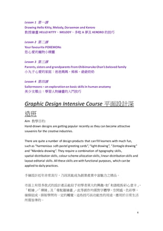 4
Lesson 1 第一課
Drawing Hello Kitty, Melody, Doraemon and Keroro
教授繪畫 HELLO KITTY、MELODY、多啦 A 夢及 KERORO 的技巧
Lesson 2 第二課
Your favourite POKEMONs
您心愛的寵物小精靈
Lesson 3 第三課
Parents, sisters and grandparents from ChibimarukoChan’s beloved family
小丸子心愛的家庭：爸爸媽媽、姊姊、爺爺奶奶
Lesson 4 第四課
Sailormoons – an exploration on basic skills in human anatomy
美少女戰士：學習人物繪畫的入門技巧
Graphic Design Intensive Course 平面設計深
造班
Aim 教學目的:
Hand-drawn designs are getting popular recently as they can become attractive
souvenirs for the creative industries.
There are quite a number of design products that can fill learners with much fun,
such as “harmonious soft-pastel greeting cards”, “light drawing”, “Zentagle drawing”
and “Mandela drawing”. They require a combination of typography skills,
spatial-distribution skills, colour-scheme allocation skills, linear-distribution skills and
layout-editorial skills. All these skills are with functional purposes, which can be
applied to daily practices.
手繪設計近年非常流行，乃因其能成為創業產業中富魅力之精品。
市面上有很多款式的設計產品能給予初學者莫大的興趣，如「和諧乾粉彩心意卡」、
「輕繪」、「禪繞」及「曼駝羅繪畫」，此等創作均需對字體學、空間感、色彩學、
線條組成、排版學問有一定的觸覺；這些技巧具功能性的用途，應用於日常生活
所需皆準的。
 