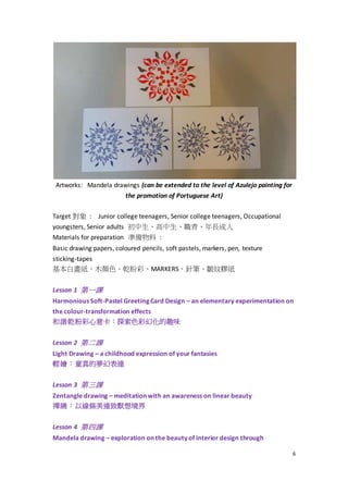 6
Artworks: Mandela drawings (can be extended to the level of Azulejo painting for
the promotion of Portuguese Art)
Target 對象 : Junior college teenagers, Senior college teenagers, Occupational
youngsters, Senior adults 初中生、高中生、職青、年長成人
Materials for preparation 準備物料 :
Basic drawing papers, coloured pencils, soft pastels, markers, pen, texture
sticking-tapes
基本白畫紙、木顏色、乾粉彩、MARKERS、針筆、皺紋膠紙
Lesson 1 第一課
Harmonious Soft-Pastel Greeting Card Design – an elementary experimentation on
the colour-transformation effects
和諧乾粉彩心意卡：探索色彩幻化的趣味
Lesson 2 第二課
Light Drawing – a childhood expression of your fantasies
輕繪：童真的夢幻表達
Lesson 3 第三課
Zentangle drawing – meditation with an awareness on linear beauty
禪繞：以線條美達致默想境界
Lesson 4 第四課
Mandela drawing – exploration on the beauty of interior design through
 