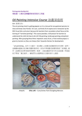 7
Portuguese Azulejo Art
曼駝羅：以葡式瓷磚畫探索家居設計之美感
Oil Painting Intensive Course 油畫深造班
Aim 教學目的:
The art-jamming trend is getting popular as it is a leisure for occupational persons to
relax and know new friends. For sure, such kind of art expression is honoured by the
DSE Visual Arts curriculum because Art teachers from secondary school focus on the
training of “narrative painting”. This course provides a full picture for learners to
understand the skills for how to do still-life painting, landscape painting and portrait
painting. After grasping these three important areas of art, a final creative project is
given to learners as they can choose their favourite themes for development.
「art-jammming」近年十分盛行，是在職人士放鬆及認識新朋友的消閒；當然，
這種趣味畫風亦是 DSE 視藝科推崇的，因為中學視藝老師慣常教授「故事畫」創
作。此課程為初學者提供對靜物、風景、人像油畫創作技巧的全面認識，然後就
給予學員「獨立創作」，讓他們自由選擇意念主題來深什入發展。
Artwork: STILL LIFE – Curry Dishes from Chungking Mansion
 