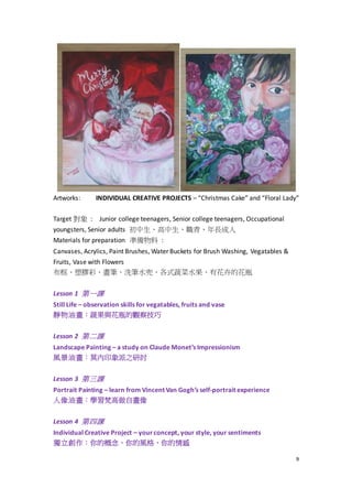 9
Artworks: INDIVIDUAL CREATIVE PROJECTS – “Christmas Cake” and “Floral Lady”
Target 對象 : Junior college teenagers, Senior college teenagers, Occupational
youngsters, Senior adults 初中生、高中生、職青、年長成人
Materials for preparation 準備物料 :
Canvases, Acrylics, Paint Brushes, Water Buckets for Brush Washing, Vegatables &
Fruits, Vase with Flowers
布框、塑膠彩、畫筆、洗筆水兜、各式蔬菜水果、有花卉的花瓶
Lesson 1 第一課
Still Life – observation skills for vegatables, fruits and vase
靜物油畫：蔬果與花瓶的觀察技巧
Lesson 2 第二課
Landscape Painting – a study on Claude Monet’s Impressionism
風景油畫：莫內印象派之研討
Lesson 3 第三課
Portrait Painting – learn from Vincent Van Gogh’s self-portrait experience
人像油畫：學習梵高做自畫像
Lesson 4 第四課
Individual Creative Project – yourconcept, your style, your sentiments
獨立創作：你的概念、你的風格、你的情感
 