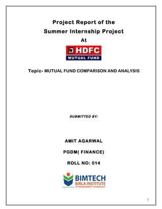 Project Report of the
Summer Internship Project
At
Topic- MUTUAL FUND COMPARISON AND ANALYSIS
SUBMITTED BY:
AMIT AGARWAL
PGDM( FINANCE)
ROLL NO: 014
1
 