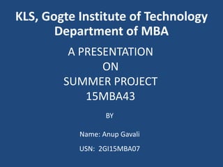 A PRESENTATION
ON
SUMMER PROJECT
15MBA43
BY
Name: Anup Gavali
USN: 2GI15MBA07
KLS, Gogte Institute of Technology
Department of MBA
 
