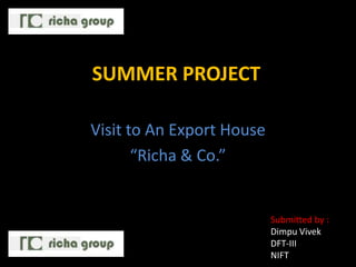 SUMMER PROJECT

Visit to An Export House
       “Richa & Co.”


                           Submitted by :
                           Dimpu Vivek
                           DFT-III
                           NIFT
 
