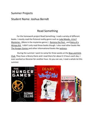 Summer	
  Projects	
  
Student	
  Name:	
  Joshua	
  Berndt	
  
	
  
                                                Read	
  Something	
  
        For	
  the	
  homework	
  project	
  Read	
  Something,	
  I	
  read	
  a	
  variety	
  of	
  different	
  
books.	
  I	
  mostly	
  read	
  the	
  fictional	
  reality	
  genre	
  such	
  as	
  Judy	
  Moody	
  ,	
  A	
  to	
  Z	
  
Mysteries	
  ,	
  (More	
  in	
  the	
  mysteries	
  genre.)	
  ,	
  Ramona	
  the	
  Pest	
  ,	
  and	
  Dairy	
  of	
  a	
  
Wimpy	
  Kid.	
  	
  I	
  didn’t	
  only	
  read	
  those	
  books	
  though.	
  I	
  also	
  read	
  other	
  books	
  like	
  
The	
  Hunger	
  Games	
  and	
  other	
  informational	
  books	
  like	
  Iwitness.	
  

          	
  During	
  the	
  summer	
  I	
  went	
  to	
  camp	
  for	
  three	
  weeks	
  at	
  the	
  Boys	
  and	
  Girls	
  
Club.	
  They	
  have	
  a	
  library	
  there	
  and	
  I	
  read	
  there	
  for	
  about	
  2-­‐3	
  hours	
  each	
  day.	
  I	
  
even	
  worked	
  as	
  librarian	
  for	
  another	
  hour.	
  As	
  you	
  can	
  see,	
  I	
  read	
  a	
  whole	
  lot	
  this	
  
summer.	
  	
  




                                                                                                                                   	
  
	
  
 