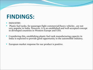 FINDINGS: INDUSTRY: Plastic fuel tanks, for passenger/light commercial/heavy vehicles , are not very popular in India. However, it is an established and well-accepted concept in developed countries in Western Europe and USA. Considering this, establishing plastic fuel tank manufacturing capacity in India is expected to provide good opportunity in the automobile industry.    European market response for our product is positive.           