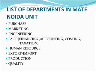 LIST OF DEPARTMENTS IN MATE NOIDA UNIT PURCHASE  MARKETING ENGENEERING  FACT (FINANCING ,ACCOUNTING, COSTING,    TAXATION) HUMAN RESOURCE EXPORT-IMPORT PRODUCTION QUALITY 