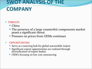 SWOT ANALYSIS OF THE COMPANY   THREATS   China The presence of a large counterfeit components market poses a significant threat Pressure on prices from OEMs continues      OPPORTUNITIES Serve as a sourcing hub for global automobile majors Significant export opportunities are realized through diversification of export basket OEM’s focusing on low cost outsourcing   