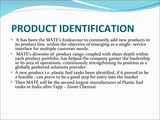 PRODUCT IDENTIFICATION It has been the MATE’s Endeavour to constantly add new products in its product line, within the objective of emerging as a single- service interface for multiple customer needs. MATE’s diversity of  product range; coupled with sheer depth within each product portfolio, has helped the company garner the leadership in its area of operations. continuously strengthening its position as a globally preferred solutions provider. A new product i.e. plastic fuel tanks been identified, if it proved to be a feasible , can prove to be a good step for entry into the market  Then MATE will be the second largest manufacturer of Plastic fuel tanks in India after Yapp – Zoom Chennai.           