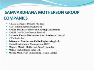 SAMVARDHANA MOTHERSON GROUP  COMPANIES A Basic Concepts Designs Pty. Ltd. . AES (India) Engineering Limited ANEST IWATA Motherson Coating Equipment  ANEST IWATA Motherson Limited Calsonic Kansei Motherson Auto Products Limited   CTM India Ltd. Fritzmeier Motherson Cabin Engineering Ltd. Global Environment Management (FZC) Magneti Marelli Motherson Auto System Ltd. Matsui Technologies India Ltd. Miyazu Motherson Engineering Design Limited 